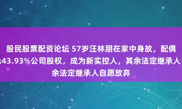 股民股票配资论坛 57岁汪林朋在家中身故，配偶杨芳继承43.93%公司股权，成为新实控人，其余法定继承人自愿放弃