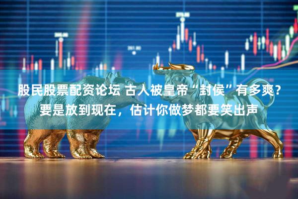 股民股票配资论坛 古人被皇帝“封侯”有多爽？要是放到现在，估计你做梦都要笑出声