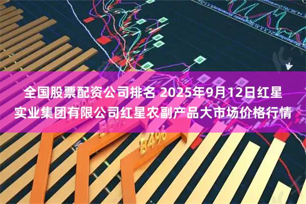 全国股票配资公司排名 2025年9月12日红星实业集团有限公司红星农副产品大市场价格行情