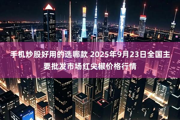 手机炒股好用的选哪款 2025年9月23日全国主要批发市场红尖椒价格行情