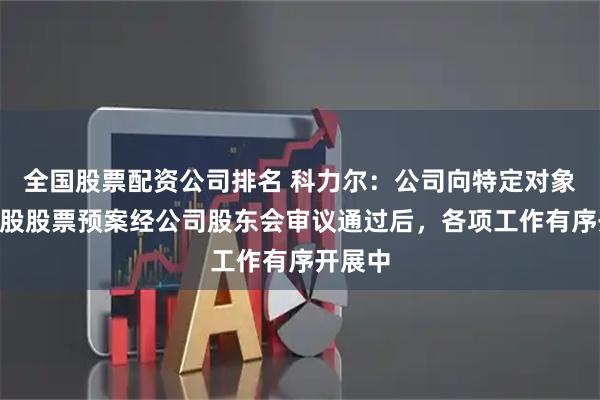 全国股票配资公司排名 科力尔：公司向特定对象发行A股股票预案经公司股东会审议通过后，各项工作有序开展中