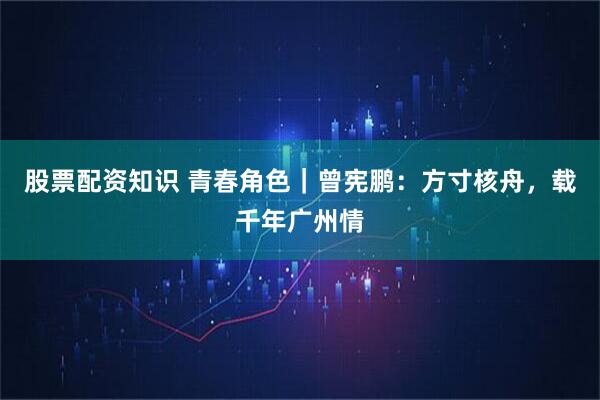 股票配资知识 青春角色｜曾宪鹏：方寸核舟，载千年广州情