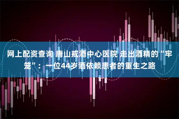 网上配资查询 唐山戒酒中心医院 走出酒精的“牢笼”：一位44岁酒依赖患者的重生之路