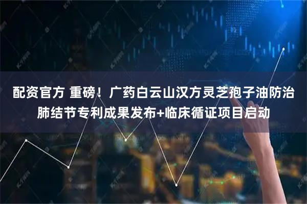 配资官方 重磅！广药白云山汉方灵芝孢子油防治肺结节专利成果发布+临床循证项目启动