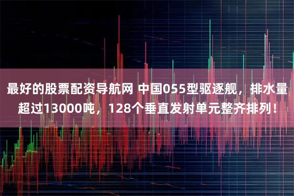 最好的股票配资导航网 中国055型驱逐舰，排水量超过13000吨，128个垂直发射单元整齐排列！