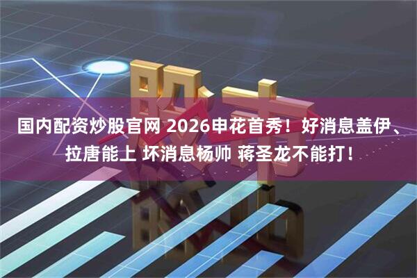 国内配资炒股官网 2026申花首秀！好消息盖伊、拉唐能上 坏消息杨帅 蒋圣龙不能打！