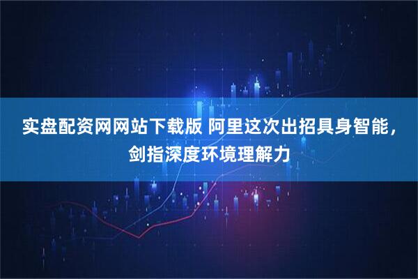 实盘配资网网站下载版 阿里这次出招具身智能，剑指深度环境理解力