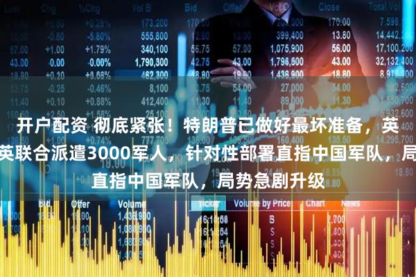 开户配资 彻底紧张！特朗普已做好最坏准备，英媒爆料：美英联合派遣3000军人，针对性部署直指中国军队，局势急剧升级