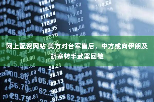 网上配资网站 美方对台军售后，中方或向伊朗及胡塞转手武器回敬