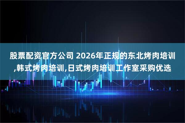 股票配资官方公司 2026年正规的东北烤肉培训,韩式烤肉培训,日式烤肉培训工作室采购优选