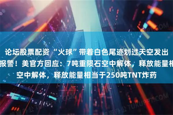 论坛股票配资 “火球”带着白色尾迹划过天空发出巨响,美国民众惊恐报警!美官方回应:7吨重陨石空中解体,释放能量相当于250吨TNT炸药