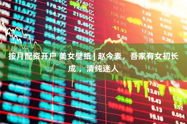 按月配资开户 美女壁纸 | 赵今麦，吾家有女初长成 ，清纯迷人