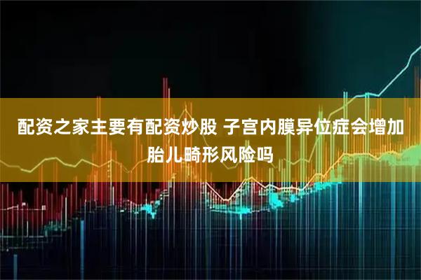 配资之家主要有配资炒股 子宫内膜异位症会增加胎儿畸形风险吗