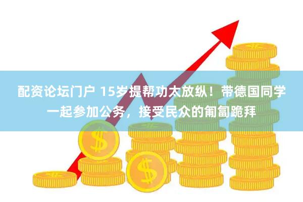 配资论坛门户 15岁提帮功太放纵！带德国同学一起参加公务，接受民众的匍匐跪拜